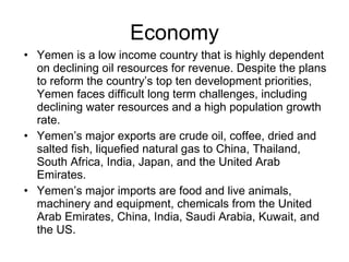 Economy Yemen is a low income country that is highly dependent on declining oil resources for revenue. Despite the plans to reform the country’s top ten development priorities, Yemen faces difficult long term challenges, including declining water resources and a high population growth rate. Yemen’s major exports are crude oil, coffee, dried and salted fish, liquefied natural gas to China, Thailand, South Africa, India, Japan, and the United Arab Emirates. Yemen’s major imports are food and live animals, machinery and equipment, chemicals from  the United Arab Emirates, China, India, Saudi Arabia, Kuwait, and the US. 