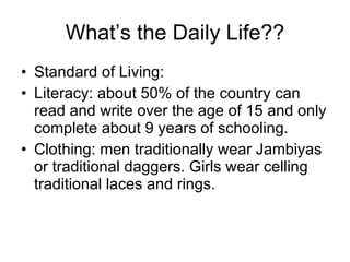 What’s the Daily Life?? Standard of Living: Literacy: about 50% of the country can read and write over the age of 15 and only complete about 9 years of schooling. Clothing: men traditionally wear Jambiyas or traditional daggers. Girls wear celling traditional laces and rings. 
