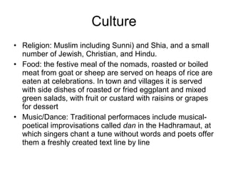 Culture Religion: Muslim including Sunni) and Shia, and a small number of Jewish, Christian, and Hindu. Food: the festive meal of the nomads, roasted or boiled meat from goat or sheep are served on heaps of rice are eaten at celebrations. In town and villages it is served with side dishes of roasted or fried eggplant and mixed green salads, with fruit or custard with raisins or grapes for dessert Music/Dance: Traditional performaces include musical-poetical improvisations called  dan  in the Hadhramaut, at which singers chant a tune without words and poets offer them a freshly created text line by line 