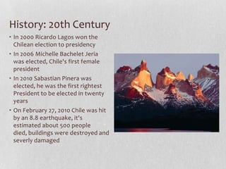 History: 20th CenturyIn 2000 Ricardo Lagos won the Chilean election to presidencyIn 2006 Michelle Bachelet Jeria was elected, Chile's first female presidentIn 2010 Sabastian Pinera was elected, he was the first rightest President to be elected in twenty yearsOn February 27, 2010 Chile was hit by an 8.8 earthquake, it's estimated about 500 people died, buildings were destroyed and severly damaged
