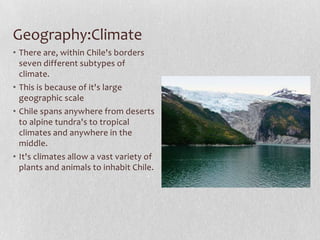Geography:ClimateThere are, within Chile's borders seven different subtypes of climate.This is because of it's large geographic scaleChile spans anywhere from deserts to alpine tundra's to tropical climates and anywhere in the middle.It's climates allow a vast variety of plants and animals to inhabit Chile.