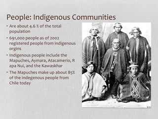 People: Indigenous CommunitiesAre about 4.6 % of the total population691,000 people as of 2002 registered people from indigenous orginsIndigenous people include the Mapuches, Aymara, Atacamerio, Rapa Nui, and the KawaskharThe Mapuches make up about 85% of the indegenous people from Chile today