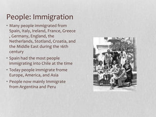 People: ImmigrationMany people immigrated from Spain, Italy, Ireland, France, Greece, Germany, England, the Netherlands, Stotland, Croatia, and the Middle East during the 16th centurySpain had the most people immigrating into Chile at the timeToday people immigrate frome Europe, America, and AsiaPeople now mainly Immigrate from Argentina and Peru 