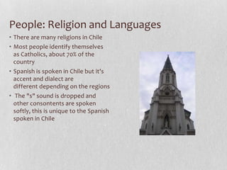 People: Religion and LanguagesThere are many religions in ChileMost people identify themselves as Catholics, about 70% of the countrySpanish is spoken in Chile but it's accent and dialect are different depending on the regions The "s" sound is dropped and other consontents are spoken softly, this is unique to the Spanish spoken in Chile