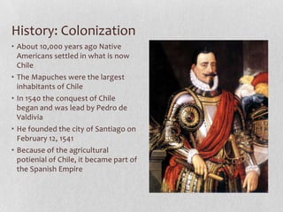 History: ColonizationAbout 10,000 years ago Native Americans settled in what is now ChileThe Mapuches were the largest inhabitants of Chile In 1540 the conquest of Chile began and was lead by Pedro de ValdiviaHe founded the city of Santiago on February 12, 1541Because of the agricultural potienial of Chile, it became part of the Spanish Empire