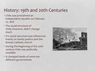 History: 19th and 20th CenturiesChile was proclaimed an independent republic on February 12, 1818 The social structure of Chile, however, didn't change muchIt's social structure was influenced mainly on family politics and the Roman Catholic churchDuring the beginning of the 20th century Chile was politically unstableIt chenged hands of some ten different governments