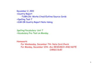 December 2, 2011
+Country Report
    -TURN IN: Works Cited/Outline/Source Cards
+Spelling Test 7
+SSR OR Country Report Note-taking



Spelling/Vocabulary: Unit 7
+Vocabulary Pre-Test on Monday



Homework:
   For Wednesday, December 7th: Note Card Check
   For Monday, December 12th: ALL RESEARCH AND NOTE
                              CARDS DUE!




                                                      1
 