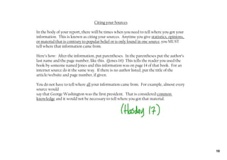 Citing your Sources

In the body of your report, there will be times when you need to tell where you got your
information. This is known as citing your sources. Anytime you give statistics, opinions,
or material that is contrary to popular belief or is only found in one source, you MUST
tell where that information came from.

Here’s how: After the information, put parentheses. In the parentheses put the author’s
last name and the page number, like this. (Jones 14) This tells the reader you used the
book by someone named Jones and this information was on page 14 of that book. For an
internet source do it the same way. If there is no author listed, put the title of the
article/website and page number, if given.

You do not have to tell where all your information came from. For example, almost every
source would
say that George Washington was the first president. That is considered common
knowledge and it would not be necessary to tell where you got that material.




                                                                                            10
 