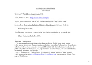Creating a Works Cited Page
                                          Works Cited

“Colorado.” World Book Encyclopedia, 1992.

Evans, Amber. “Ohio.” <http://www.states/ohio/gov>.

Milton, James. Louisiana. [CD‐ROM]. Grolier’s Multimedia Encyclopedia. 2000

Sawyer, Ryan. Discovering the States, A History of Our Country. St. Louis: St. Louis

      University Press, 1994.

Woolfolk, Kris. Investment Patterns in the World Petroleum Industry. New York: The

      Chase Manhattan Bank, Dec., 1996.


Important Things to note:
     1. Sources are listed in alphabetical order according to the last name of the author.
2. Pay special attention to the punctuation, underlines, and order of information. Generally the
order is as follows: Last name, first name, middle initial, title of article, title of book, city of
publisher, publisher’s name, date, and page numbers. In some sources, you will not find all the
information. Use what you can find.
3. Notice the indenting. The first line is NOT indented, but the remainder of the lines are.
4. We are using the site www.bibme.org <http://www.bibme.org> to generate our Works Cited
page in MLA format.


                                                                                                       11
 