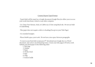 Country Report Typed Format

‐Typed draft will be typed on a Google document (Google Docs) to allow you to access
your work from home, school, or any other computer.

‐Use Times New Roman, Arial, or Calibri size 12 font using black ink. Do not use bold
or underlining.

‐This paper does not require a title or a heading (Except on your Title Page)

‐Use standard margins.

‐Please double space your work. Do not leave extra space between paragraphs.

‐To turn in your final draft on January 13th‐download your Google doc to a Word
document, and correct any formatting issues. Create your title page in Word as well.
Submit your final paper in the following order:
     1. Title Page
     2. Outline
     3. Paper
     4. Works Cited
     5. Map
     6. Flag
     7. Extra Credit


                                                                                        12
 
