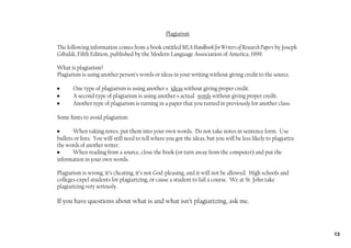Plagiarism

The following information comes from a book entitled MLA Handbook for Writers of Research Papers by Joseph
Gibaldi, Fifth Edition, published by the Modern Language Association of America, 1999.

What is plagiarism?
Plagiarism is using another person’s words or ideas in your writing without giving credit to the source.

•      One type of plagiarism is using another s ideas without giving proper credit.
•      A second type of plagiarism is using another s actual words without giving proper credit.
•      Another type of plagiarism is turning in a paper that you turned in previously for another class.

Some hints to avoid plagiarism:

•      When taking notes, put them into your own words. Do not take notes in sentence form. Use
bullets or lists. You will still need to tell where you got the ideas, but you will be less likely to plagiarize
the words of another writer.
•      When reading from a source, close the book (or turn away from the computer) and put the
information in your own words.

Plagiarism is wrong, it’s cheating, it’s not God‐pleasing, and it will not be allowed. High schools and
colleges expel students for plagiarizing, or cause a student to fail a course. We at St. John take
plagiarizing very seriously.

If you have questions about what is and what isn’t plagiarizing, ask me.



                                                                                                                   13
 