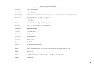 Important Dates for the Research Paper
                               *Students should have all research materials and sources in class everyday!
November 21      Country Report Introduction

November 22      How to find appropriate sources

November 23‐27   Find your sources (books/websites) for your country. You must have 3 sources with you in class on Monday, November 28th

November 28      ‐Parent Letter/Plagiarism Letter with parent signatures due
                 ‐Folder/Organization system and note cards in class today
                 ‐3 sources due

Nov. 28‐Dec. 2   Source Cards, Works Cited Page, Outlines & beginning Research

December 2       Source Cards, Works Cited Page, and (Typed) Outline due

December 5‐9     Research & Note‐taking

December 7       Note‐taking Check #1

December 12      Note Cards due‐Research Complete

December 12‐16   Rough Draft Writing

December 20      Rough Draft Due

January 3        Rough Drafts Returned

January 3‐7      During Technology‐Type Rough Draft
                 During LA‐Work on Map/Flag

January 6        Typed Copy of Rough Draft Due: Turn in one copy to Miss Pfund & Take one copy home for an adult to edit

January 9        Adult Edit due

January 9‐13     During Technology‐Make edits to Typed Rough Draft & During LA‐Work on Map or Flag


January 13       Final Paper due!




                                                                                                                                           14
 