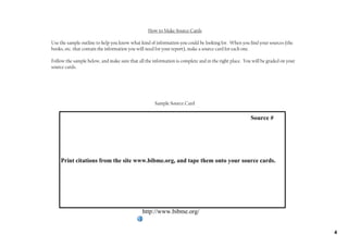 How to Make Source Cards

Use the sample outline to help you know what kind of information you could be looking for. When you find your sources (the
books, etc. that contain the information you will need for your report), make a source card for each one.

Follow the sample below, and make sure that all the information is complete and in the right place. You will be graded on your
source cards.




                                                             Sample Source Card

                                                                                                                               Source #




    Print citations from the site www.bibme.org, and tape them onto your source cards. 




                                                      http://www.bibme.org/


                                                                                                                                          4
 