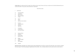 Sample Outline: Your outline may look very similar, but is tailored to fit your country. Preview your sources to make sure you can find the information that you want
to put in your outline. You may need to make substitutions or adjustments.

                                                                        Name of the Country

I.      Introduction

II.        Land and Climate
A.         Land regions
B.         Bodies of water
C.         Plants and animals
D.         Climate

III.       History
A.         When
B.         Important events in history

IV.        Economy
A.         Natural resources
B.         Industries
C.         Agriculture

V.         Government
A.         Current leaders
B.         Kind of government



VI.        People and Places
A.         Population
B.         Famous people
C.         Important cities

VII.       Religion
A.         Dominant religion
B.         Beliefs
C.         Other religions

VIII.      Summary

Important Notes: Remember your outline and your report should match. If it’s here, it needs to be in the report. If it’s not here, it shouldn’t
be in your report. Watch the spacing and capitalization of the outline. Also, no Roman numeral can have just one letter section under it.



                                                                                                                                                                        7
 