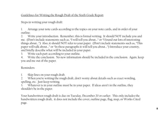 Guidelines for Writing the Rough Draft of the Sixth Grade Report

Steps in writing your rough draft:

1.   Arrange your note cards according to the topics on your note cards, and in order of your
outline.
2.   Write your introduction. Remember, this is formal writing. It should NOT include you and
me. (Don’t include statements such as, “I will tell you about…” or “I found out lots of interesting
things about…”) Also, it should NOT refer to your paper. (Don’t include statements such as, “This
paper will talk about…” or “In these paragraphs it will tell you about…”) Introduce your country,
and briefly describe what will be included in your paper.
3.   Write each part according to your outline.
4. Write the conclusion. No new information should be included in the conclusion. Again, keep
you and me out of the paper.

Reminders:

1.    Skip lines on your rough draft.
2.    When you’re writing the rough draft, don’t worry about details such as exact wording,
spelling, etc. Just keep writing.
3.    Whatever is in your outline must be in your paper. If ideas aren’t in the outline, they
shouldn’t be in the paper.

Your handwritten rough draft is due on Tuesday, December 20 or earlier. This only includes the
handwritten rough draft, it does not include the cover, outline page, flag, map, or Works Cited
page.
                                                                                                      8
 