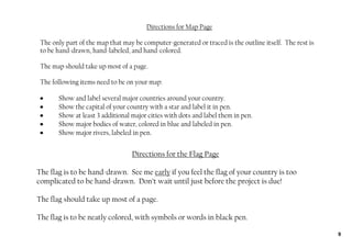Directions for Map Page

 The only part of the map that may be computer‐generated or traced is the outline itself. The rest is
 to be hand‐drawn, hand‐labeled, and hand‐colored.

 The map should take up most of a page.

 The following items need to be on your map:

 •     Show and label several major countries around your country.
 •     Show the capital of your country with a star and label it in pen.
 •     Show at least 3 additional major cities with dots and label them in pen.
 •     Show major bodies of water, colored in blue and labeled in pen.
 •     Show major rivers, labeled in pen.


                                  Directions for the Flag Page

The flag is to be hand‐drawn. See me early if you feel the flag of your country is too
complicated to be hand‐drawn. Don’t wait until just before the project is due!

The flag should take up most of a page.

The flag is to be neatly colored, with symbols or words in black pen.

                                                                                                        9
 