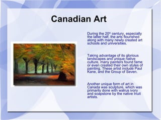 Canadian Art During the 20 th  century, especially the latter half, the arts flourished along with many newly created art schools and universities.  Taking advantage of its glorious landscapes and unique native culture, many painters found fame or even created their own styles of painting. These artist include Paul Kane, and the Group of Seven. Another unique form of art in Canada was sculpture, which was primarily done with walrus ivory and soapstone by the native Inuit artists. 