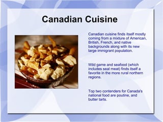 Canadian Cuisine Canadian cuisine finds itself mostly coming from a mixture of American, British, French, and native backgrounds along with its new large immigrant population. Wild game and seafood (which includes seal meat) finds itself a favorite in the more rural northern regions. Top two contenders for Canada's national food are poutine, and butter tarts. 