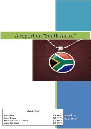 A report on “South Africa”

Submitted by:
Saurabh Paul
Saurav Kumar
Shailendra Shankar Gautam
Sharad Srivastava

12810073
Submitted to:
12810074 R. L. Dhar
Dr.
12810075
12810076

 