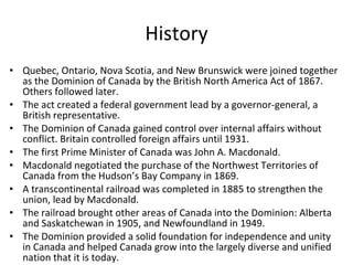 History Quebec, Ontario, Nova Scotia, and New Brunswick were joined together as the Dominion of Canada by the British North America Act of 1867. Others followed later. The act created a federal government lead by a governor-general, a British representative. The Dominion of Canada gained control over internal affairs without conflict. Britain controlled foreign affairs until 1931. The first Prime Minister of Canada was John A. Macdonald. Macdonald negotiated the purchase of the Northwest Territories of Canada from the Hudson’s Bay Company in 1869. A transcontinental railroad was completed in 1885 to strengthen the union, lead by Macdonald. The railroad brought other areas of Canada into the Dominion: Alberta and Saskatchewan in 1905, and Newfoundland in 1949. The Dominion provided a solid foundation for independence and unity in Canada and helped Canada grow into the largely diverse and unified nation that it is today.  