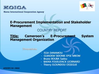 E-Procurement Implementation and Stakeholder
Management
COUNTRY REPORT
Title: Cameroon’s E-Procurement System
Management Organization
- ISSA DANAMOU
- GUIADEM SIDONIE EPSE MBOM
- Bruno BOUBA Sadou
- BAFA’A FOUELEFACK LEORNARD
- Thierry ELOUNDOU OSSEGUE
- ISSA DANAMOU
- GUIADEM SIDONIE EPSE MBOM
- Bruno BOUBA Sadou
- BAFA’A FOUELEFACK LEORNARD
- Thierry ELOUNDOU OSSEGUE
 