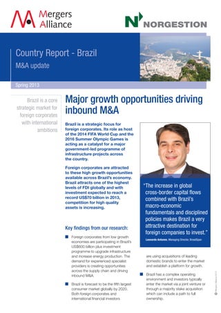 Country Report - Brazil
M&A update
Spring 2013
Brazil is a strategic focus for
foreign corporates. Its role as host
of the 2014 FIFA World Cup and the
2016 Summer Olympic Games is
acting as a catalyst for a major
government-led programme of
infrastructure projects across
the country.
Foreign corporates are attracted
to these high growth opportunities
available across Brazil’s economy.
Brazil attracts one of the highest
levels of FDI globally and with
investment expected to reach a
record US$70 billion in 2013,
competition for high quality
assets is increasing.
Key findings from our research:
Foreign corporates from low growth
economies are participating in Brazil’s
US$600 billion plus investment
programme to upgrade infrastructure
and increase energy production. The
demand for experienced specialist
providers is creating opportunities
across the supply chain and driving
inbound M&A.
Brazil is forecast to be the fifth largest
consumer market globally by 2020.
Both foreign corporates and
international financial investors
are using acquisitions of leading
domestic brands to enter the market
and establish a platform for growth.
Brazil has a complex operating
environment and investors typically
enter the market via a joint venture or
through a majority stake acquisition
which can include a path to full
ownership.
Brazil is a core
strategic market for
foreign corporates
with international
ambitions
“The increase in global
cross-border capital flows
combined with Brazil’s
macro-economic
fundamentals and disciplined
policies makes Brazil a very
attractive destination for
foreign companies to invest.”
Leonardo Antunes, Managing Director, BroadSpan
Major growth opportunities driving
inbound M&A
MergersAlliance2013
 