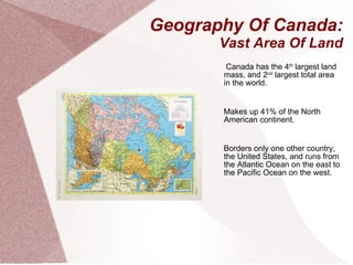 Geography Of Canada: Vast Area Of Land Canada has the 4 th  largest land mass, and 2 nd  largest total area in the world. Makes up 41% of the North American continent. Borders only one other country, the United States, and runs from the Atlantic Ocean on the east to the Pacific Ocean on the west. 