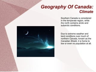 Geography Of Canada: Climate Southern Canada is considered in the temperate region, while the north contains arctic and subarctic conditions. Due to extreme weather and land conditions over much of northern Canada, known as the Canadian Shield, it is home to low or even no population at all. 
