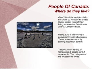 People Of Canada: Where do they live? Over 70% of the total population live within 93 miles of the United States border, most of them living between the Great Lakes and St. Lawrence River. Nearly 80% of the country's population lives in urban areas. These areas are currently gaining population density. The population density of Canada is 3.5 people per 9.1 square mile. This being one of the lowest in the world. 