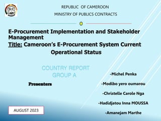 REPUBLIC OF CAMEROON
MINISTRY OF PUBLICS CONTRACTS
AUGUST 2023
E-Procurement Implementation and Stakeholder
Management
Title: Cameroon’s E-Procurement System Current
Operational Status
COUNTRY REPORT
GROUP A -Michel Penka
-Modibo yero oumarou
-Christelle Carole Nga
-Hadidjatou Inna MOUSSA
-Amanejam Marthe
 