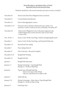 Keep this page in a prominent place at home!
                                  Important Dates for the Research Paper

                 *Students should have all research materials and sources in class everyday!*


November 18          Parent Letter/Due Dates/Plagiarism letter sent home

November 21          Country Report Introduction

November 22          How to find appropriate sources

November 23-27       Find your sources (books/websites) for your country. You
                     must have 3 sources with you in class on Monday, November 28th

November 28          -Parent Letter/Plagiarism Letter with parent signatures due
                     -Folder/Organization system and note cards in class today
                     -3 sources due

Nov. 28-Dec. 2       Source Cards, Works Cited Page, Outlines & beginning Research

December 2           Source Cards, Works Cited Page, and (Typed) Outline due

December 5-9         Research & Note-taking

December 7           Note-taking Check #1

December 12          Note Cards due—Research Complete

December 12-16       Rough Draft Writing

December 20          Rough Draft Due

January 3            Rough Drafts Returned

January 3-7          During Technology—Type Rough Draft
                     During LA—Work on Map/Flag

January 6            Typed Copy of Rough Draft Due
                           -Turn in one copy to Miss Pfund
                           -Take one copy home for an adult to edit

January 9            Adult Edit due

January 9-13         During Technology—Make edits to Typed Rough Draft
                     During LA—Work on Map or Flag

January 13           Final Paper due!
 