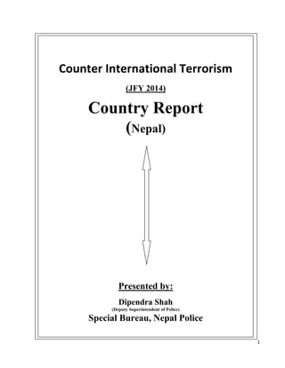 1
Counter International Terrorism
(JFY 2014)
Country Report
(Nepal)
Presented by:
Dipendra Shah
(Deputy Superintendent of Police)
Special Bureau, Nepal Police
 