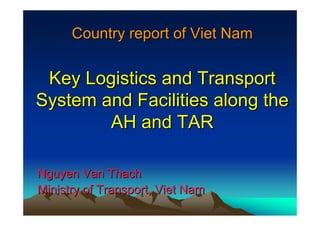 Country report of Viet Nam
Country report of Viet Nam
Key Logistics and Transport
Key Logistics and Transport
System and Facilities along the
System and Facilities along the
AH and TAR
AH and TAR
Nguyen Van Thach
Nguyen Van Thach
Ministry of Transport, Viet Nam
Ministry of Transport, Viet Nam
 
