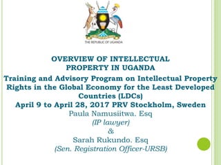 OVERVIEW OF INTELLECTUAL
PROPERTY IN UGANDA
Training and Advisory Program on Intellectual Property
Rights in the Global Economy for the Least Developed
Countries (LDCs)
April 9 to April 28, 2017 PRV Stockholm, Sweden
Paula Namusiitwa. Esq
(IP lawyer)
&
Sarah Rukundo. Esq
(Sen. Registration Officer-URSB)
 