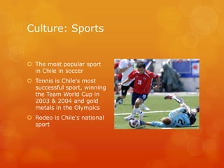 Culture: SportsThe most popular sport in Chile in soccerTennis is Chile's most successful sport, winning the Team World Cup in 2003 & 2004 and gold metals in the OlympicsRodeo is Chile's national sport
