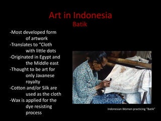 Art in IndonesiaBatik-Most developed form 	of artwork-Translates to “Cloth 	with little dots-Originated in Egypt and 	the Middle east-Thought to be art for 		only Javanese 	royalty-Cotton and/or Silk are 	used as the cloth-Wax is applied for the 	dye resisting 	processIndonesian Women practicing “Batik”