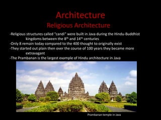 ArchitectureReligious Architecture-Religious structures called “candi” were built in Java during the Hindu-Buddhist 	kingdoms between the 8th and 14th centuries-Only 8 remain today compared to the 400 thought to originally exist-They started out plain then over the course of 100 years they became more 	extravagant-The Prambanan is the largest example of Hindu architecture in JavaPrambanan temple in Java