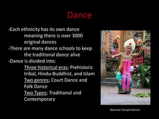 Dance-Each ethnicity has its own dance 	meaning there is over 3000 	original dances-There are many dance schools to keep 	the traditional dance alive-Dance is divided into:Three historical eras; Prehistoric 	tribal, Hindu-Buddhist, and IslamTwo genres; Court Dance and 	Folk DanceTwo Types; Traditional and 		ContemporaryBalinese Temple Dancer