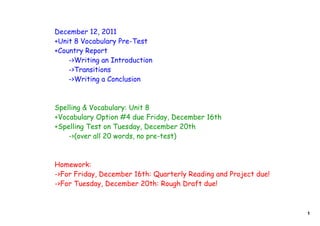 December 12, 2011
+Unit 8 Vocabulary Pre-Test
+Country Report
    ->Writing an Introduction
    ->Transitions
    ->Writing a Conclusion



Spelling & Vocabulary: Unit 8
+Vocabulary Option #4 due Friday, December 16th
+Spelling Test on Tuesday, December 20th
    ->(over all 20 words, no pre-test)



Homework:
->For Friday, December 16th: Quarterly Reading and Project due!
->For Tuesday, December 20th: Rough Draft due!



                                                                  1
 