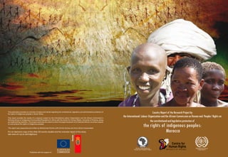 This publication provides an overview of status and trends regarding the constitutional, legislative and administrative protection of
the rights of indigenous peoples in South Africa.
                                                                                                                                                                     Country Report of the Research Project by
This report provides the results of a research project by the International Labour Organization and the African Commission’s
                                                                                                                                        the International Labour Organization and the African Commission on Human and Peoples’ Rights on
Working Group on Indigenous Communities/Populations in Africa with the Centre for Human Rights, University of Pretoria, acting
as implementing institution. The project examines the extent to which the legal framework of 24 selected African countries impacts                                 the constitutional and legislative protection of
on and protects the rights of indigenous peoples.

This report was researched and written by Mohammed Amrhar (with Divinia Gomez and Anne Schuit incorporated).
                                                                                                                                                               the rights of indigenous peoples:
For an electronic copy of the other 23 country studies and the overview report of the study,
see www.chr.up.ac.za/indigenous
                                                                                                                                                                             Morocco

                                                                                                                                                    African Commission on                                     International Labour
                                                                    EUROPEAN                                                                      Human and Peoples’ Rights                                       Organization

                              Published with the support of:        COMMISSION
 