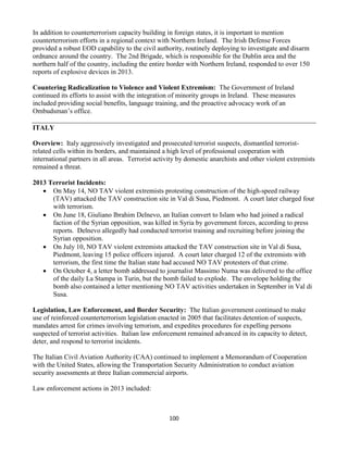 100
In addition to counterterrorism capacity building in foreign states, it is important to mention
counterterrorism efforts in a regional context with Northern Ireland. The Irish Defense Forces
provided a robust EOD capability to the civil authority, routinely deploying to investigate and disarm
ordnance around the country. The 2nd Brigade, which is responsible for the Dublin area and the
northern half of the country, including the entire border with Northern Ireland, responded to over 150
reports of explosive devices in 2013.
Countering Radicalization to Violence and Violent Extremism: The Government of Ireland
continued its efforts to assist with the integration of minority groups in Ireland. These measures
included providing social benefits, language training, and the proactive advocacy work of an
Ombudsman’s office.
ITALY
Overview: Italy aggressively investigated and prosecuted terrorist suspects, dismantled terrorist-
related cells within its borders, and maintained a high level of professional cooperation with
international partners in all areas. Terrorist activity by domestic anarchists and other violent extremists
remained a threat.
2013 Terrorist Incidents:
 On May 14, NO TAV violent extremists protesting construction of the high-speed railway
(TAV) attacked the TAV construction site in Val di Susa, Piedmont. A court later charged four
with terrorism.
 On June 18, Giuliano Ibrahim Delnevo, an Italian convert to Islam who had joined a radical
faction of the Syrian opposition, was killed in Syria by government forces, according to press
reports. Delnevo allegedly had conducted terrorist training and recruiting before joining the
Syrian opposition.
 On July 10, NO TAV violent extremists attacked the TAV construction site in Val di Susa,
Piedmont, leaving 15 police officers injured. A court later charged 12 of the extremists with
terrorism, the first time the Italian state had accused NO TAV protesters of that crime.
 On October 4, a letter bomb addressed to journalist Massimo Numa was delivered to the office
of the daily La Stampa in Turin, but the bomb failed to explode. The envelope holding the
bomb also contained a letter mentioning NO TAV activities undertaken in September in Val di
Susa.
Legislation, Law Enforcement, and Border Security: The Italian government continued to make
use of reinforced counterterrorism legislation enacted in 2005 that facilitates detention of suspects,
mandates arrest for crimes involving terrorism, and expedites procedures for expelling persons
suspected of terrorist activities. Italian law enforcement remained advanced in its capacity to detect,
deter, and respond to terrorist incidents.
The Italian Civil Aviation Authority (CAA) continued to implement a Memorandum of Cooperation
with the United States, allowing the Transportation Security Administration to conduct aviation
security assessments at three Italian commercial airports.
Law enforcement actions in 2013 included:
 