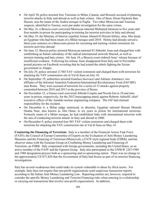 101
 On April 30, police arrested four Tunisians in Milan, Catania, and Brussels accused of planning
terrorist attacks in Italy and abroad as well as hate crimes. One of them, Hosni Hachemi Ben
Hassen, was the imam of the Andria mosque in Puglia. Two other Moroccan and Tunisian
suspects, identified in Tunisia, were put under investigation for the same crimes.
 On May 16, a Brescia court convicted Moroccan national Mohamed Jarmoun to five years and
four months in prison for participating in training for terrorist activities in Italy and abroad.
 On May 19, the Ministry of Interior expelled Arman Ahmed El Hissini Helmy, alias Abu Imad,
an Egyptian who had been imam of a Milan mosque until 2010. Helmy had already served a
three-year sentence in a Benevento prison for recruiting and training violent extremists for
terrorist activities abroad.
 On June 12, Brescia police arrested Moroccan national El Abboubi Anas and charged him with
establishing an Italian subsidiary of the radical international network Sharia4, as well as
terrorist training and hate crimes. On June 18, a Brescia court ordered Anas’ release because of
insufficient evidence. Following his release Anas disappeared from Italy and in November
posted pictures on Facebook revealing that he had joined the rebels fighting the Syrian
government in Aleppo.
 On July 29, police arrested 12 NO TAV violent extremists and charged them with terrorism for
attacking the TAV construction site at Val di Susa on July 10.
 On September 19, authorities arrested Gianluca Iacovacci and Adriano Antonacci, two
affiliates of the Informal Anarchist Federation/International Revolutionary Front (IAF/IRF)
near Rome. They were accused of terrorism for a series of 13 attacks against property
committed between 2010 and 2013 in the province of Rome.
 On November 12, a Genoa court convicted Alfredo Cospito and Nicola Gai to 10 and nine
years in prison, respectively, for the 2012 kneecapping attack against Roberto Adinolfi, chief
executive officer of the Ansaldo nuclear engineering company. The IAF had claimed
responsibility for the incident.
 On December 6, a Milan judge sentenced, in absentia, Egyptian national Hassan Mustafa
Osama Nasr, also known as Abu Omar, to six years in prison for international terrorism.
Formerly imam of a Milan mosque, he had established links with international terrorists with
the aim of conducting terrorist attacks in Italy and abroad in 2000.
 On December 9, police arrested four NO TAV violent extremists and charged them with
terrorism for attacking the TAV construction site at Val di Susa on May 14.
Countering the Financing of Terrorism: Italy is a member of the Financial Action Task Force
(FATF); the Council of Europe Committee of Experts on the Evaluation of Anti-Money Laundering
Measures and the Financing of Terrorism (Moneyval), a FATF-style regional body (FSRB); and has
observer status with the Eurasian Group on Combating Money Laundering and Financing of
Terrorism, an FSRB. Italy cooperated with foreign governments, including the United States, as an
active member of the FATF and the Egmont Group. Italy also participated in the UNSCR 1267/1989
and 1988 designation process both as a sponsoring and co-sponsoring nation. There was no change in
the approximately US $77,420 that the Government of Italy had frozen as part of its terrorist financing
investigations.
Italy has several weaknesses that could make its system vulnerable to abuse by illicit actors. For
example, Italy does not require that non-profit organizations send suspicious transaction reports
according to the Italian Anti-Money Laundering Law. Reporting entities are, however, required to
consider the specific Money Laundering and Terrorist Financing risks when entering in a relationship
or carrying out transactions that involve non-profit organizations. In addition,
 