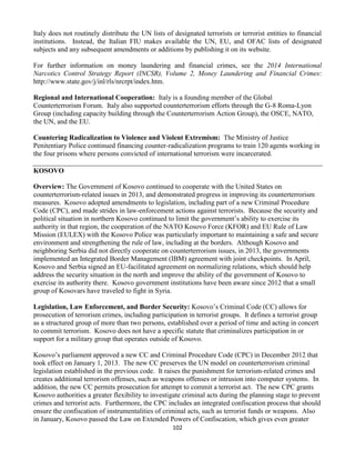 102
Italy does not routinely distribute the UN lists of designated terrorists or terrorist entities to financial
institutions. Instead, the Italian FIU makes available the UN, EU, and OFAC lists of designated
subjects and any subsequent amendments or additions by publishing it on its website.
For further information on money laundering and financial crimes, see the 2014 International
Narcotics Control Strategy Report (INCSR), Volume 2, Money Laundering and Financial Crimes:
http://www.state.gov/j/inl/rls/nrcrpt/index.htm.
Regional and International Cooperation: Italy is a founding member of the Global
Counterterrorism Forum. Italy also supported counterterrorism efforts through the G-8 Roma-Lyon
Group (including capacity building through the Counterterrorism Action Group), the OSCE, NATO,
the UN, and the EU.
Countering Radicalization to Violence and Violent Extremism: The Ministry of Justice
Penitentiary Police continued financing counter-radicalization programs to train 120 agents working in
the four prisons where persons convicted of international terrorism were incarcerated.
KOSOVO
Overview: The Government of Kosovo continued to cooperate with the United States on
counterterrorism-related issues in 2013, and demonstrated progress in improving its counterterrorism
measures. Kosovo adopted amendments to legislation, including part of a new Criminal Procedure
Code (CPC), and made strides in law-enforcement actions against terrorists. Because the security and
political situation in northern Kosovo continued to limit the government’s ability to exercise its
authority in that region, the cooperation of the NATO Kosovo Force (KFOR) and EU Rule of Law
Mission (EULEX) with the Kosovo Police was particularly important to maintaining a safe and secure
environment and strengthening the rule of law, including at the borders. Although Kosovo and
neighboring Serbia did not directly cooperate on counterterrorism issues, in 2013, the governments
implemented an Integrated Border Management (IBM) agreement with joint checkpoints. In April,
Kosovo and Serbia signed an EU-facilitated agreement on normalizing relations, which should help
address the security situation in the north and improve the ability of the government of Kosovo to
exercise its authority there. Kosovo government institutions have been aware since 2012 that a small
group of Kosovars have traveled to fight in Syria.
Legislation, Law Enforcement, and Border Security: Kosovo’s Criminal Code (CC) allows for
prosecution of terrorism crimes, including participation in terrorist groups. It defines a terrorist group
as a structured group of more than two persons, established over a period of time and acting in concert
to commit terrorism. Kosovo does not have a specific statute that criminalizes participation in or
support for a military group that operates outside of Kosovo.
Kosovo’s parliament approved a new CC and Criminal Procedure Code (CPC) in December 2012 that
took effect on January 1, 2013. The new CC preserves the UN model on counterterrorism criminal
legislation established in the previous code. It raises the punishment for terrorism-related crimes and
creates additional terrorism offenses, such as weapons offenses or intrusion into computer systems. In
addition, the new CC permits prosecution for attempt to commit a terrorist act. The new CPC grants
Kosovo authorities a greater flexibility to investigate criminal acts during the planning stage to prevent
crimes and terrorist acts. Furthermore, the CPC includes an integrated confiscation process that should
ensure the confiscation of instrumentalities of criminal acts, such as terrorist funds or weapons. Also
in January, Kosovo passed the Law on Extended Powers of Confiscation, which gives even greater
 