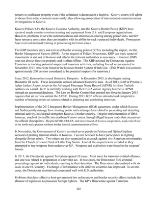 103
powers to confiscate property even if the defendant is deceased or a fugitive. Kosovo courts will admit
evidence from other countries more easily, thus allowing prosecution of international counterterrorism
investigations in Kosovo.
Kosovo Police (KP), the Kosovo Customs Authority, and the Kosovo Border Police (KBP) have
received ample counterterrorism training and equipment from U.S. and European organizations.
However, problems exist with communications and information sharing among police units, and KP
faces resource constraints that can interfere with its ability to track suspected individuals. Prosecutors
have received minimal training in prosecuting terrorism cases.
The KBP monitors entry and exit at all border crossing points (BCPs), including the airport, via the
Border Management System (BMS). At the request of Police Directorates, KBP can track suspects’
movements in and out of Kosovo and inform the relevant authorities as necessary. However, BMS
does not always function properly and is often offline. The KBP assisted the Directorate Against
Terrorism in tracking potential suspects of terrorism activities, including five of seven arrested in
November 2013, who were listed in the Kosovo Border System Watch List. (This Watch List contains
approximately 200 persons considered to be potential suspects for terrorism.)
Since 2012, Kosovo has issued Biometric Passports. In December 2013, it also began issuing
Biometric ID cards. These documents contain advanced biometric data. As of 2013, KBP at Pristina’s
Adem Jashari Airport receives the Advanced Passenger Name Record (APNR) list from Turkish
Airlines via e-mail. KBP is currently working with the Civil Aviation Agency to receive APNR
through an automated database. The Law on Border Control that entered into force in January 2013
requires that air carriers submit the APNR. During 2013, KBP officers attended and completed a
number of training events or courses related to detecting and combating terrorism.
Implementation of the 2012 Integrated Border Management (IBM) agreement, under which Kosovo
and Serbia jointly manage four crossing points and exchange data related to preventing and detecting
criminal activity, has helped strengthen Kosovo’s border security. Despite implementation of IBM,
however, much of the traffic into northern Kosovo enters through illegal bypass roads that circumvent
the official checkpoints. Despite KFOR, EULEX, and Government of Kosovo cooperation, weak rule of law
in the north and a porous northern border limited counterterrorism efforts.
In November, the Government of Kosovo arrested seven people in Pristina and Gjilan/Gnjilane
accused of plotting terrorist attacks in Kosovo. Two are believed to have participated in fighting
alongside Syrian rebels. Two others are also suspected in an attack against two American missionaries
from the Church of Jesus Christ of Latter Day Saints. Four of the suspects were arrested as they
attempted to buy weapons from undercover KP. Weapons and explosives were found in the suspects’
houses.
In 2013, the Directorate against Terrorism opened 10 cases. Most were for terrorism-related offenses,
and one was related to preparation of a terrorist act. In two cases, the Directorate filed criminal
proceedings against six individuals, resulting in their detention. The Directorate also assisted with six
cases in one EU country. Exchange of information with different countries has improved. In several
cases, the Directorate assisted and cooperated well with U.S. authorities.
Problems that deter effective host-government law enforcement and border security efforts include the
absence of legislation to prosecute foreign fighters. The KP’s Directorate against Terrorism
 