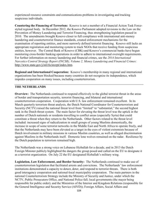 104
experienced resource constraints and communications problems in investigating and tracking
suspicious individuals.
Countering the Financing of Terrorism: Kosovo is not a member of a Financial Action Task Force-
styled regional body. In December 2012, the Kosovo Parliament adopted revisions to the Law on the
Prevention of Money Laundering and Terrorist Financing, thus strengthening legislation passed in
2010. The amendments brought Kosovo closer to full compliance with international anti-money
laundering and counterterrorist finance standards, created enforcement mechanisms for the
examination of reporting entities, and more narrowly defined terrorist financing. Kosovo still lacks an
appropriate registration and monitoring system to track NGOs that receive funding from suspicious
entities, however. The Central Bank of Kosovo (CBK) and Kosovo’s commercial banks have begun
monitoring cross-border banking operations in order to adhere to international oversight requirements.
For further information on money laundering and financial crimes, see the 2014 International
Narcotics Control Strategy Report (INCSR), Volume 2, Money Laundering and Financial Crimes:
http://www.state.gov/j/inl/rls/nrcrpt/index.htm.
Regional and International Cooperation: Kosovo’s membership in many regional and international
organizations has been blocked because many countries do not recognize its independence, which
impedes cooperation on many issues, including counterterrorism.
THE NETHERLANDS
Overview: The Netherlands continued to respond effectively to the global terrorist threat in the areas
of border and transportation security, terrorist financing, and bilateral and international
counterterrorism cooperation. Cooperation with U.S. law enforcement remained excellent. In its
March quarterly terrorism threat analysis, the Dutch National Coordinator for Counterterrorism and
Security (NCTV) raised the national threat level from “limited” to “substantial,” the second highest
rank in the Dutch threat system. The main factor for elevating the threat level was the uptick in the
number of Dutch nationals or residents travelling to conflict areas (especially Syria) that could
constitute a threat when they return to the Netherlands. Other factors related to the threat level
included: increased signs of radicalization in small groups of young Muslims domestically, the
increase in scope of some terrorist networks in the Middle East and North Africa to operate freely, and
that the Netherlands may have been elevated as a target in the eyes of violent extremists because of
Dutch involvement in military missions in various Muslim countries, as well as alleged discrimination
against Muslims in the Netherlands itself. Domestic lone wolves remained on the radar. Resilience by
the Dutch population to terrorism remained high.
The Netherlands was a strong voice on Lebanese Hizballah for a decade, and in 2013 the Dutch
Foreign Minister publicly highlighted the dangers the group posed and called on the EU to designate it
as a terrorist organization. On July 22 the EU designated Hizballah’s military wing.
Legislation, Law Enforcement, and Border Security: The Netherlands continued to make use of
counterterrorism legislation that facilitated arrests and convictions. The Netherlands’ law enforcement
institutions demonstrated a capacity to detect, deter, and respond to terrorist threats. There is both
good interagency cooperation and national-local municipality cooperation. The main partners in the
national Counterterrorism Strategy include the Ministry of Security and Justice, under which the
NCTV, Public Prosecutors Office, and National Police fall; local governments (the mayor being
responsible for public order); and the Ministries of the Interior and Kingdom Relations (responsible for
the General Intelligence and Security Service (AIVD)); Foreign Affairs, Social Affairs and
 