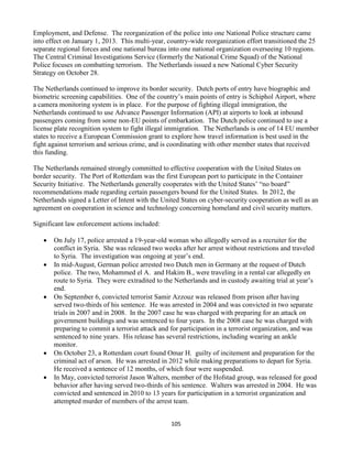 105
Employment, and Defense. The reorganization of the police into one National Police structure came
into effect on January 1, 2013. This multi-year, country-wide reorganization effort transitioned the 25
separate regional forces and one national bureau into one national organization overseeing 10 regions.
The Central Criminal Investigations Service (formerly the National Crime Squad) of the National
Police focuses on combatting terrorism. The Netherlands issued a new National Cyber Security
Strategy on October 28.
The Netherlands continued to improve its border security. Dutch ports of entry have biographic and
biometric screening capabilities. One of the country’s main points of entry is Schiphol Airport, where
a camera monitoring system is in place. For the purpose of fighting illegal immigration, the
Netherlands continued to use Advance Passenger Information (API) at airports to look at inbound
passengers coming from some non-EU points of embarkation. The Dutch police continued to use a
license plate recognition system to fight illegal immigration. The Netherlands is one of 14 EU member
states to receive a European Commission grant to explore how travel information is best used in the
fight against terrorism and serious crime, and is coordinating with other member states that received
this funding.
The Netherlands remained strongly committed to effective cooperation with the United States on
border security. The Port of Rotterdam was the first European port to participate in the Container
Security Initiative. The Netherlands generally cooperates with the United States’ “no board”
recommendations made regarding certain passengers bound for the United States. In 2012, the
Netherlands signed a Letter of Intent with the United States on cyber-security cooperation as well as an
agreement on cooperation in science and technology concerning homeland and civil security matters.
Significant law enforcement actions included:
 On July 17, police arrested a 19-year-old woman who allegedly served as a recruiter for the
conflict in Syria. She was released two weeks after her arrest without restrictions and traveled
to Syria. The investigation was ongoing at year’s end.
 In mid-August, German police arrested two Dutch men in Germany at the request of Dutch
police. The two, Mohammed el A. and Hakim B., were traveling in a rental car allegedly en
route to Syria. They were extradited to the Netherlands and in custody awaiting trial at year’s
end.
 On September 6, convicted terrorist Samir Azzouz was released from prison after having
served two-thirds of his sentence. He was arrested in 2004 and was convicted in two separate
trials in 2007 and in 2008. In the 2007 case he was charged with preparing for an attack on
government buildings and was sentenced to four years. In the 2008 case he was charged with
preparing to commit a terrorist attack and for participation in a terrorist organization, and was
sentenced to nine years. His release has several restrictions, including wearing an ankle
monitor.
 On October 23, a Rotterdam court found Omar H. guilty of incitement and preparation for the
criminal act of arson. He was arrested in 2012 while making preparations to depart for Syria.
He received a sentence of 12 months, of which four were suspended.
 In May, convicted terrorist Jason Walters, member of the Hofstad group, was released for good
behavior after having served two-thirds of his sentence. Walters was arrested in 2004. He was
convicted and sentenced in 2010 to 13 years for participation in a terrorist organization and
attempted murder of members of the arrest team.
 