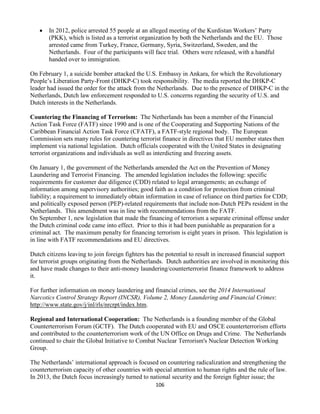 106
 In 2012, police arrested 55 people at an alleged meeting of the Kurdistan Workers’ Party
(PKK), which is listed as a terrorist organization by both the Netherlands and the EU. Those
arrested came from Turkey, France, Germany, Syria, Switzerland, Sweden, and the
Netherlands. Four of the participants will face trial. Others were released, with a handful
handed over to immigration.
On February 1, a suicide bomber attacked the U.S. Embassy in Ankara, for which the Revolutionary
People’s Liberation Party-Front (DHKP-C) took responsibility. The media reported the DHKP-C
leader had issued the order for the attack from the Netherlands. Due to the presence of DHKP-C in the
Netherlands, Dutch law enforcement responded to U.S. concerns regarding the security of U.S. and
Dutch interests in the Netherlands.
Countering the Financing of Terrorism: The Netherlands has been a member of the Financial
Action Task Force (FATF) since 1990 and is one of the Cooperating and Supporting Nations of the
Caribbean Financial Action Task Force (CFATF), a FATF-style regional body. The European
Commission sets many rules for countering terrorist finance in directives that EU member states then
implement via national legislation. Dutch officials cooperated with the United States in designating
terrorist organizations and individuals as well as interdicting and freezing assets.
On January 1, the government of the Netherlands amended the Act on the Prevention of Money
Laundering and Terrorist Financing. The amended legislation includes the following: specific
requirements for customer due diligence (CDD) related to legal arrangements; an exchange of
information among supervisory authorities; good faith as a condition for protection from criminal
liability; a requirement to immediately obtain information in case of reliance on third parties for CDD;
and politically exposed person (PEP)-related requirements that include non-Dutch PEPs resident in the
Netherlands. This amendment was in line with recommendations from the FATF.
On September 1, new legislation that made the financing of terrorism a separate criminal offense under
the Dutch criminal code came into effect. Prior to this it had been punishable as preparation for a
criminal act. The maximum penalty for financing terrorism is eight years in prison. This legislation is
in line with FATF recommendations and EU directives.
Dutch citizens leaving to join foreign fighters has the potential to result in increased financial support
for terrorist groups originating from the Netherlands. Dutch authorities are involved in monitoring this
and have made changes to their anti-money laundering/counterterrorist finance framework to address
it.
For further information on money laundering and financial crimes, see the 2014 International
Narcotics Control Strategy Report (INCSR), Volume 2, Money Laundering and Financial Crimes:
http://www.state.gov/j/inl/rls/nrcrpt/index.htm.
Regional and International Cooperation: The Netherlands is a founding member of the Global
Counterterrorism Forum (GCTF). The Dutch cooperated with EU and OSCE counterterrorism efforts
and contributed to the counterterrorism work of the UN Office on Drugs and Crime. The Netherlands
continued to chair the Global Initiative to Combat Nuclear Terrorism's Nuclear Detection Working
Group.
The Netherlands’ international approach is focused on countering radicalization and strengthening the
counterterrorism capacity of other countries with special attention to human rights and the rule of law.
In 2013, the Dutch focus increasingly turned to national security and the foreign fighter issue; the
 