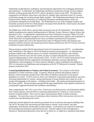 107
Netherlands sought bilateral, multilateral, and international opportunities for exchanging information
and experiences. In September, the Netherlands and Morocco proposed a Foreign Terrorist Fighters
Initiative working group under the GCTF, which will begin to meet in early 2014. The Dutch also
cooperated in an informal, ad hoc basis with other EU member states interested in how EU systems
could better manage the traveling foreign fighter problem. The Netherlands participated in the ad hoc
European Policy Planners Network on Countering Polarization and Radicalization, which was
occasionally attended by the United States. The Netherlands was one of the founding members and
hosted the secretariat of the EU’s Radicalization Awareness Network (RAN), which issued a document
on good practices on foreign fighters in 2013.
The Middle East, North Africa, and the Sahel are priority areas for the Netherlands. The Netherlands
funded counterterrorism capacity building projects in Pakistan, Yemen, Morocco, Algeria, Kenya, and
Indonesia in 2013. It supported the organization Free Press Unlimited in its project “Radio Life Link
Somalia,” and also supported a program on rule of law and criminal justice capacity and cooperation in
North Africa that was implemented by the Center on Global Counterterrorism Cooperation.
Government support also went to the International Centre for Migration Policy Development and
programs related to terrorism and countering terrorist finance carried out by the UN Counter-Terrorism
Committee Executive Directorate.
The government worked with the International Centre for Counterterrorism (ICCT) – an independent
body established in The Hague in 2010 with Dutch government encouragement – on implementing
programs related to the collection and use of evidence collected by the military in the criminal
prosecution of terrorist cases, the role victims can play in counter-radicalization, and rule of law
capacity building projects in the criminal justice sector. In 2011, the ICCT and the International Crime
and Justice Research Institute organized an international conference on prison radicalization,
rehabilitation, and reintegration of violent extremist offenders, which contributed to the adoption in
2012 of a document on rehabilitation and reintegration at the GCTF Ministerial in Istanbul. Related
projects continued in 2013.
Countering Radicalization to Violence and Violent Extremism: The resilience of the Dutch
population to violent extremism is high. In general, efforts by political and religious leaders to
promote violent extremism seemed to have little effect on Muslim communities or the general
population as a whole. In 2013, however, there were indications of increasing radicalization, and some
increasing radicalization to violence, among small groups of young Muslims and a sharp rise in the
amount of propaganda on the internet – including social media – that openly promoted participation in
the Syrian conflict. The government assessed that the open manifestation of pro-jihadist sentiments by
young people suggested increased self-confidence and militancy.
After completing the 2007-2011 Action Plan: Polarization and Radicalization, the Netherlands shifted
from a broad, general, catch-all effort on countering radicalization to violence to a more narrowly
focused, localized method. There were no major communication efforts or public awareness
campaigns. The main focus areas of countering violent extremism efforts were persons who travel to
combat zones and identifying lone actors.
Under the localized approach, the national government serves in advisory and capacity-building roles.
The NCTV develops tools and training and offers them to schools, social workers, and other
stakeholders, both directly and through an online database. Local partners are expected to build upon
the knowledge and experiences generated in the past. National support of the local approach is
focused on: identifying high-priority areas that are of interest to, or might host, radicalized individuals;
 