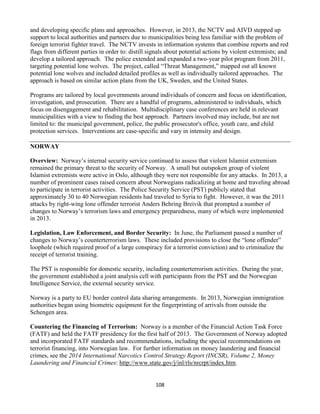 108
and developing specific plans and approaches. However, in 2013, the NCTV and AIVD stepped up
support to local authorities and partners due to municipalities being less familiar with the problem of
foreign terrorist fighter travel. The NCTV invests in information systems that combine reports and red
flags from different parties in order to: distill signals about potential actions by violent extremists; and
develop a tailored approach. The police extended and expanded a two-year pilot program from 2011,
targeting potential lone wolves. The project, called “Threat Management,” mapped out all known
potential lone wolves and included detailed profiles as well as individually tailored approaches. The
approach is based on similar action plans from the UK, Sweden, and the United States.
Programs are tailored by local governments around individuals of concern and focus on identification,
investigation, and prosecution. There are a handful of programs, administered to individuals, which
focus on disengagement and rehabilitation. Multidisciplinary case conferences are held in relevant
municipalities with a view to finding the best approach. Partners involved may include, but are not
limited to: the municipal government, police, the public prosecutor's office, youth care, and child
protection services. Interventions are case-specific and vary in intensity and design.
NORWAY
Overview: Norway’s internal security service continued to assess that violent Islamist extremism
remained the primary threat to the security of Norway. A small but outspoken group of violent
Islamist extremists were active in Oslo, although they were not responsible for any attacks. In 2013, a
number of prominent cases raised concern about Norwegians radicalizing at home and traveling abroad
to participate in terrorist activities. The Police Security Service (PST) publicly stated that
approximately 30 to 40 Norwegian residents had traveled to Syria to fight. However, it was the 2011
attacks by right-wing lone offender terrorist Anders Behring Breivik that prompted a number of
changes to Norway’s terrorism laws and emergency preparedness, many of which were implemented
in 2013.
Legislation, Law Enforcement, and Border Security: In June, the Parliament passed a number of
changes to Norway’s counterterrorism laws. These included provisions to close the “lone offender”
loophole (which required proof of a large conspiracy for a terrorist conviction) and to criminalize the
receipt of terrorist training.
The PST is responsible for domestic security, including counterterrorism activities. During the year,
the government established a joint analysis cell with participants from the PST and the Norwegian
Intelligence Service, the external security service.
Norway is a party to EU border control data sharing arrangements. In 2013, Norwegian immigration
authorities began using biometric equipment for the fingerprinting of arrivals from outside the
Schengen area.
Countering the Financing of Terrorism: Norway is a member of the Financial Action Task Force
(FATF) and held the FATF presidency for the first half of 2013. The Government of Norway adopted
and incorporated FATF standards and recommendations, including the special recommendations on
terrorist financing, into Norwegian law. For further information on money laundering and financial
crimes, see the 2014 International Narcotics Control Strategy Report (INCSR), Volume 2, Money
Laundering and Financial Crimes: http://www.state.gov/j/inl/rls/nrcrpt/index.htm.
 