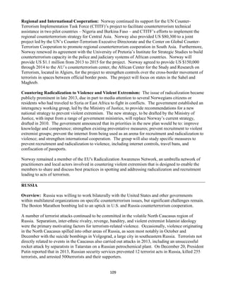 109
Regional and International Cooperation: Norway continued its support for the UN Counter-
Terrorism Implementation Task Force (CTITF)’s project to facilitate counterterrorism technical
assistance in two pilot countries – Nigeria and Burkina Faso – and CTITF’s efforts to implement the
regional counterterrorism strategy for Central Asia. Norway also provided US $80,300 to a joint
project led by the UN’s Counter-Terrorism Executive Directorate and the Center on Global Counter-
Terrorism Cooperation to promote regional counterterrorism cooperation in South Asia. Furthermore,
Norway renewed its agreement with the University of Pretoria’s Institute for Strategic Studies to build
counterterrorism capacity in the police and judiciary systems of African countries. Norway will
provide US $1.1 million from 2013 to 2015 for the project. Norway agreed to provide US $150,000
through 2014 to the AU’s counterterrorism center, the African Center for the Study and Research on
Terrorism, located in Algiers, for the project to strengthen controls over the cross-border movement of
terrorists in spaces between official border posts. The project will focus on states in the Sahel and
Maghreb.
Countering Radicalization to Violence and Violent Extremism: The issue of radicalization became
publicly prominent in late 2013, due in part to media attention to several Norwegians citizens or
residents who had traveled to Syria or East Africa to fight in conflicts. The government established an
interagency working group, led by the Ministry of Justice, to provide recommendations for a new
national strategy to prevent violent extremism. The new strategy, to be drafted by the Ministry of
Justice, with input from a range of government ministries, will replace Norway’s current strategy,
drafted in 2010. The government announced that its priorities in the new plan would be to: improve
knowledge and competence; strengthen existing preventative measures; prevent recruitment to violent
extremist groups; prevent the internet from being used as an arena for recruitment and radicalization to
violence; and strengthen international cooperation. The group will also study specific measures to
prevent recruitment and radicalization to violence, including internet controls, travel bans, and
confiscation of passports.
Norway remained a member of the EU's Radicalization Awareness Network, an umbrella network of
practitioners and local actors involved in countering violent extremism that is designed to enable the
members to share and discuss best practices in spotting and addressing radicalization and recruitment
leading to acts of terrorism.
RUSSIA
Overview: Russia was willing to work bilaterally with the United States and other governments
within multilateral organizations on specific counterterrorism issues, but significant challenges remain.
The Boston Marathon bombing led to an uptick in U.S. and Russia counterterrorism cooperation.
A number of terrorist attacks continued to be committed in the volatile North Caucasus region of
Russia. Separatism, inter-ethnic rivalry, revenge, banditry, and violent extremist Islamist ideology
were the primary motivating factors for terrorism-related violence. Occasionally, violence originating
in the North Caucasus spilled into other areas of Russia, as seen most notably in October and
December with the suicide bombings in Volgograd, a large city in southeastern Russia. Terrorists not
directly related to events in the Caucasus also carried out attacks in 2013, including an unsuccessful
rocket attack by separatists in Tatarstan on a Russian petrochemical plant. On December 20, President
Putin reported that in 2013, Russian security services prevented 12 terrorist acts in Russia, killed 255
terrorists, and arrested 500terrorists and their supporters.
 
